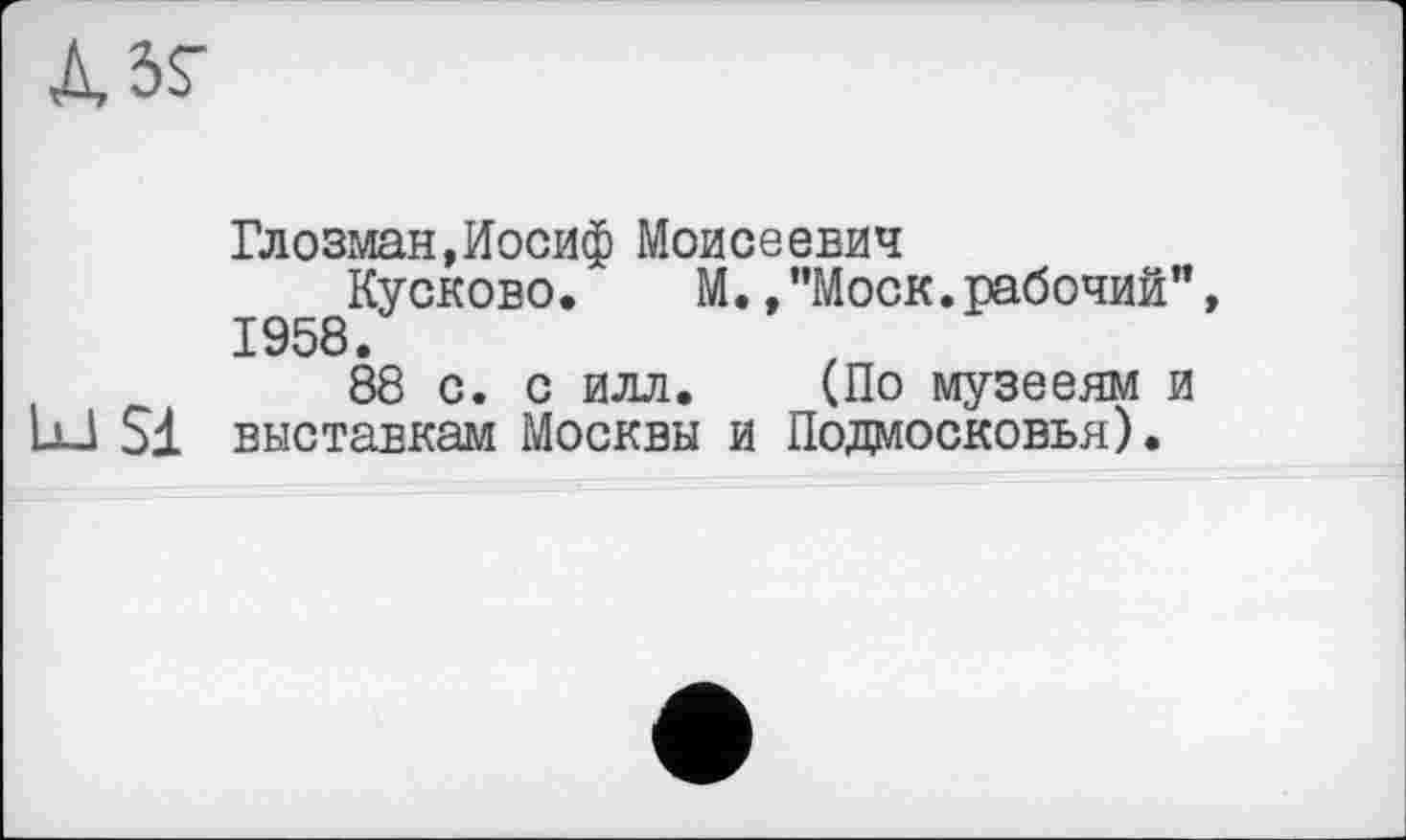 ﻿
Глозман,Иосиф Моисеевич
Кусково. М./’Моск.рабочий", 1958.
88 с. с илл. (По музееям и UJ Si выставкам Москвы и Подмосковья).